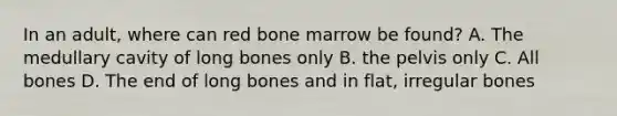 In an adult, where can red bone marrow be found? A. The medullary cavity of long bones only B. the pelvis only C. All bones D. The end of long bones and in flat, irregular bones