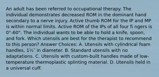 An adult has been referred to occupational therapy. The individual demonstrates decreased ROM in the dominant hand secondary to a nerve injury. Active thumb ROM for the IP and MP is within normal limits. Active ROM of the IPs of all four fi ngers is 0°-60°. The individual wants to be able to hold a knife, spoon, and fork. Which utensils are best for the therapist to recommend to this person? Answer Choices: A. Utensils with cylindrical foam handles, 1½″ in diameter. B. Standard utensils with no adaptations. C. Utensils with custom-built handles made of low-temperature thermoplastic splinting material. D. Utensils held in a universal cuff.
