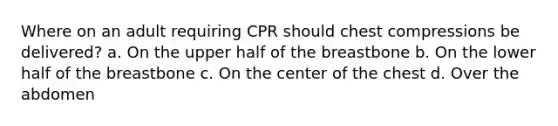 Where on an adult requiring CPR should chest compressions be delivered? a. On the upper half of the breastbone b. On the lower half of the breastbone c. On the center of the chest d. Over the abdomen