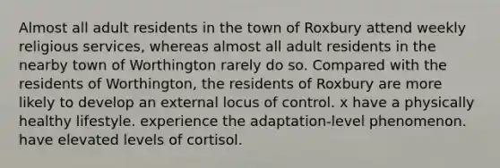 Almost all adult residents in the town of Roxbury attend weekly religious services, whereas almost all adult residents in the nearby town of Worthington rarely do so. Compared with the residents of Worthington, the residents of Roxbury are more likely to develop an external locus of control. x have a physically healthy lifestyle. experience the adaptation-level phenomenon. have elevated levels of cortisol.