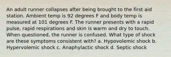 An adult runner collapses after being brought to the first aid station. Ambient temp is 92 degrees F and body temp is measured at 101 degrees F. The runner presents with a rapid pulse, rapid respirations and skin is warm and dry to touch. When questioned, the runner is confused. What type of shock are these symptoms consistent with? a. Hypovolemic shock b. Hypervolemic shock c. Anaphylactic shock d. Septic shock