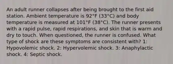 An adult runner collapses after being brought to the first aid station. Ambient temperature is 92°F (33°C) and body temperature is measured at 101°F (38°C). The runner presents with a rapid pulse, rapid respirations, and skin that is warm and dry to touch. When questioned, the runner is confused. What type of shock are these symptoms are consistent with? 1: Hypovolemic shock. 2: Hypervolemic shock. 3: Anaphylactic shock. 4: Septic shock.