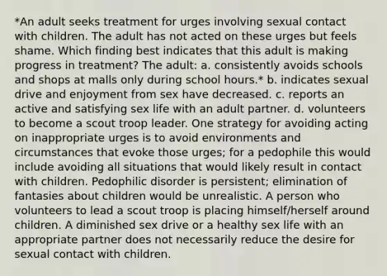 *An adult seeks treatment for urges involving sexual contact with children. The adult has not acted on these urges but feels shame. Which finding best indicates that this adult is making progress in treatment? The adult: a. consistently avoids schools and shops at malls only during school hours.* b. indicates sexual drive and enjoyment from sex have decreased. c. reports an active and satisfying sex life with an adult partner. d. volunteers to become a scout troop leader. One strategy for avoiding acting on inappropriate urges is to avoid environments and circumstances that evoke those urges; for a pedophile this would include avoiding all situations that would likely result in contact with children. Pedophilic disorder is persistent; elimination of fantasies about children would be unrealistic. A person who volunteers to lead a scout troop is placing himself/herself around children. A diminished sex drive or a healthy sex life with an appropriate partner does not necessarily reduce the desire for sexual contact with children.