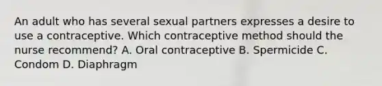 An adult who has several sexual partners expresses a desire to use a contraceptive. Which contraceptive method should the nurse recommend? A. Oral contraceptive B. Spermicide C. Condom D. Diaphragm