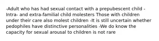 -Adult who has had sexual contact with a prepubescent child -Intra- and extra-familial child molesters Those with children under their care also molest children -It is still uncertain whether pedophiles have distinctive personalities -We do know the capacity for sexual arousal to children is not rare