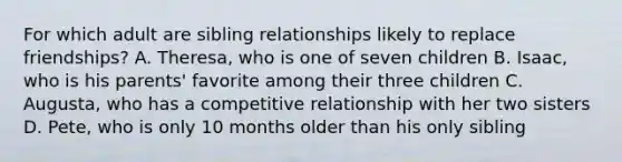 For which adult are sibling relationships likely to replace friendships? A. Theresa, who is one of seven children B. Isaac, who is his parents' favorite among their three children C. Augusta, who has a competitive relationship with her two sisters D. Pete, who is only 10 months older than his only sibling