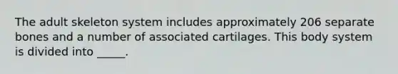 The adult skeleton system includes approximately 206 separate bones and a number of associated cartilages. This body system is divided into _____.