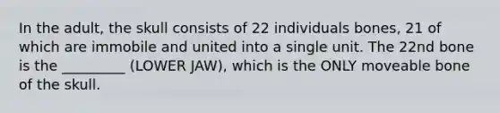 In the adult, the skull consists of 22 individuals bones, 21 of which are immobile and united into a single unit. The 22nd bone is the _________ (LOWER JAW), which is the ONLY moveable bone of the skull.