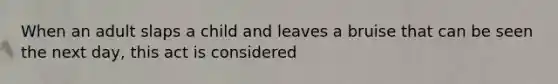 When an adult slaps a child and leaves a bruise that can be seen the next day, this act is considered