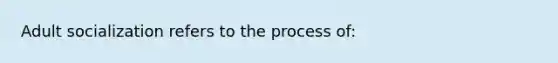 Adult socialization refers to the process of: