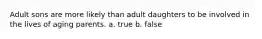 Adult sons are more likely than adult daughters to be involved in the lives of aging parents. a. true b. false