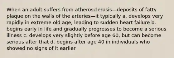 When an adult suffers from atherosclerosis—deposits of fatty plaque on the walls of the arteries—it typically a. develops very rapidly in extreme old age, leading to sudden heart failure b. begins early in life and gradually progresses to become a serious illness c. develops very slightly before age 60, but can become serious after that d. begins after age 40 in individuals who showed no signs of it earlier