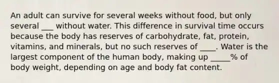 An adult can survive for several weeks without food, but only several ___ without water. This difference in survival time occurs because the body has reserves of carbohydrate, fat, protein, vitamins, and minerals, but no such reserves of ____. Water is the largest component of the human body, making up _____% of body weight, depending on age and body fat content.