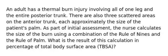 An adult has a thermal burn injury involving all of one leg and the entire posterior trunk. There are also three scattered areas on the anterior trunk, each approximately the size of the patient's palm. As part of initial assessment, the nurse calculates the size of the burn using a combination of the Rule of Nines and the Rule of Palm. What is the result of this calculation in percentage of total body surface area (TBSA)?