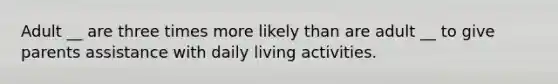 Adult __ are three times more likely than are adult __ to give parents assistance with daily living activities.