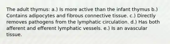 The adult thymus: a.) Is more active than the infant thymus b.) Contains adipocytes and fibrous connective tissue. c.) Directly removes pathogens from the lymphatic circulation. d.) Has both afferent and efferent lymphatic vessels. e.) Is an avascular tissue.