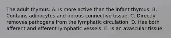 The adult thymus: A. Is more active than the infant thymus. B, Contains adipocytes and fibrous connective tissue. C. Directly removes pathogens from the lymphatic circulation. D. Has both afferent and efferent lymphatic vessels. E. Is an avascular tissue.