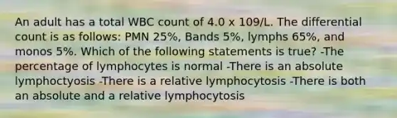 An adult has a total WBC count of 4.0 x 109/L. The differential count is as follows: PMN 25%, Bands 5%, lymphs 65%, and monos 5%. Which of the following statements is true? -The percentage of lymphocytes is normal -There is an absolute lymphoctyosis -There is a relative lymphocytosis -There is both an absolute and a relative lymphocytosis