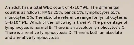 An adult has a total WBC count of 4x10^9/L. The differential count is as follows: PMNs 25%, bands 5%, lymphocytes 65%, monocytes 5%. The absolute reference range for lymphocytes is 1-4x10^9/L. Which of the following is true? A. The percentage of lymphocytes is normal B. There is an absolute lymphocytosis C. There is a relative lymphocytosis D. There is both an absolute and a relative lymphocytosis