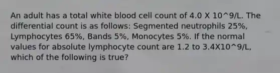 An adult has a total white blood cell count of 4.0 X 10^9/L. The differential count is as follows: Segmented neutrophils 25%, Lymphocytes 65%, Bands 5%, Monocytes 5%. If the normal values for absolute lymphocyte count are 1.2 to 3.4X10^9/L, which of the following is true?