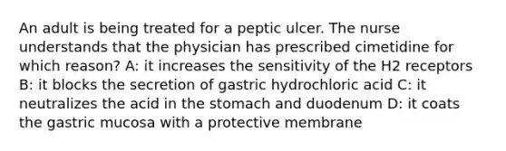 An adult is being treated for a peptic ulcer. The nurse understands that the physician has prescribed cimetidine for which reason? A: it increases the sensitivity of the H2 receptors B: it blocks the secretion of gastric hydrochloric acid C: it neutralizes the acid in the stomach and duodenum D: it coats the gastric mucosa with a protective membrane