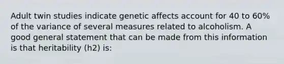 Adult twin studies indicate genetic affects account for 40 to 60% of the variance of several measures related to alcoholism. A good general statement that can be made from this information is that heritability (h2) is: