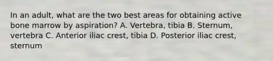 In an adult, what are the two best areas for obtaining active bone marrow by aspiration? A. Vertebra, tibia B. Sternum, vertebra C. Anterior iliac crest, tibia D. Posterior iliac crest, sternum