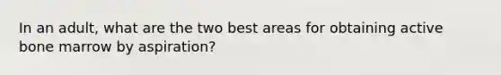 In an adult, what are the two best areas for obtaining active bone marrow by aspiration?