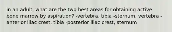 in an adult, what are the two best areas for obtaining active bone marrow by aspiration? -vertebra, tibia -sternum, vertebra -anterior iliac crest, tibia -posterior iliac crest, sternum