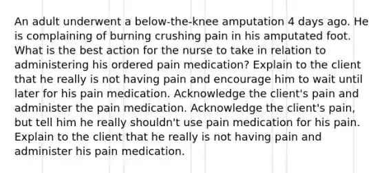 An adult underwent a below-the-knee amputation 4 days ago. He is complaining of burning crushing pain in his amputated foot. What is the best action for the nurse to take in relation to administering his ordered pain medication? Explain to the client that he really is not having pain and encourage him to wait until later for his pain medication. Acknowledge the client's pain and administer the pain medication. Acknowledge the client's pain, but tell him he really shouldn't use pain medication for his pain. Explain to the client that he really is not having pain and administer his pain medication.