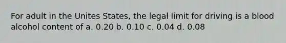 For adult in the Unites States, the legal limit for driving is a blood alcohol content of a. 0.20 b. 0.10 c. 0.04 d. 0.08