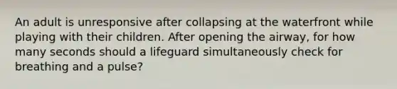 An adult is unresponsive after collapsing at the waterfront while playing with their children. After opening the airway, for how many seconds should a lifeguard simultaneously check for breathing and a pulse?