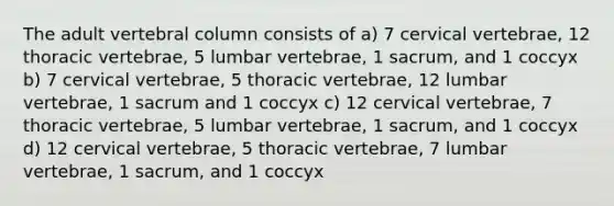 The adult vertebral column consists of a) 7 cervical vertebrae, 12 thoracic vertebrae, 5 lumbar vertebrae, 1 sacrum, and 1 coccyx b) 7 cervical vertebrae, 5 thoracic vertebrae, 12 lumbar vertebrae, 1 sacrum and 1 coccyx c) 12 cervical vertebrae, 7 thoracic vertebrae, 5 lumbar vertebrae, 1 sacrum, and 1 coccyx d) 12 cervical vertebrae, 5 thoracic vertebrae, 7 lumbar vertebrae, 1 sacrum, and 1 coccyx