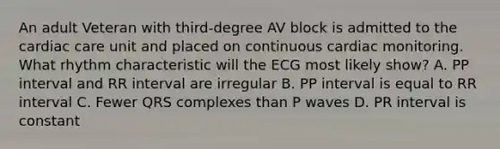 An adult Veteran with third-degree AV block is admitted to the cardiac care unit and placed on continuous cardiac monitoring. What rhythm characteristic will the ECG most likely show? A. PP interval and RR interval are irregular B. PP interval is equal to RR interval C. Fewer QRS complexes than P waves D. PR interval is constant