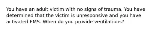 You have an adult victim with no signs of trauma. You have determined that the victim is unresponsive and you have activated EMS. When do you provide ventilations?