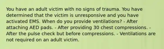 You have an adult victim with no signs of trauma. You have determined that the victim is unresponsive and you have activated EMS. When do you provide ventilations? - After attaching AED pads. - After providing 30 chest compressions. - After the pulse check but before compressions. - Ventilations are not required on an adult victim.