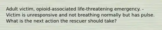 Adult victim, opioid-associated life-threatening emergency. -Victim is unresponsive and not breathing normally but has pulse. What is the next action the rescuer should take?