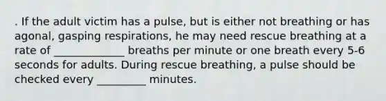 . If the adult victim has a pulse, but is either not breathing or has agonal, gasping respirations, he may need rescue breathing at a rate of _____________ breaths per minute or one breath every 5-6 seconds for adults. During rescue breathing, a pulse should be checked every _________ minutes.