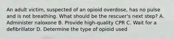 An adult victim, suspected of an opioid overdose, has no pulse and is not breathing. What should be the rescuer's next step? A. Administer naloxone B. Provide high-quality CPR C. Wait for a defibrillator D. Determine the type of opioid used