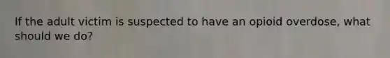 If the adult victim is suspected to have an opioid overdose, what should we do?