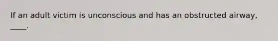 If an adult victim is unconscious and has an obstructed airway, ____.