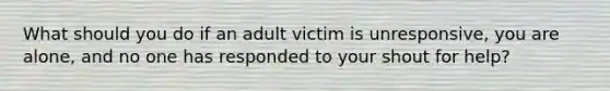 What should you do if an adult victim is unresponsive, you are alone, and no one has responded to your shout for help?