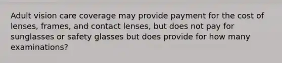 Adult vision care coverage may provide payment for the cost of lenses, frames, and contact lenses, but does not pay for sunglasses or safety glasses but does provide for how many examinations?