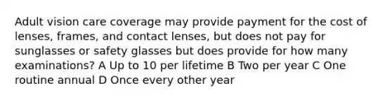 Adult vision care coverage may provide payment for the cost of lenses, frames, and contact lenses, but does not pay for sunglasses or safety glasses but does provide for how many examinations? A Up to 10 per lifetime B Two per year C One routine annual D Once every other year