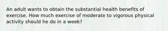 An adult wants to obtain the substantial health benefits of exercise. How much exercise of moderate to vigorous physical activity should he do in a week?