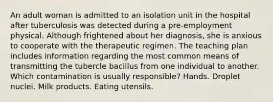 An adult woman is admitted to an isolation unit in the hospital after tuberculosis was detected during a pre-employment physical. Although frightened about her diagnosis, she is anxious to cooperate with the therapeutic regimen. The teaching plan includes information regarding the most common means of transmitting the tubercle bacillus from one individual to another. Which contamination is usually responsible? Hands. Droplet nuclei. Milk products. Eating utensils.