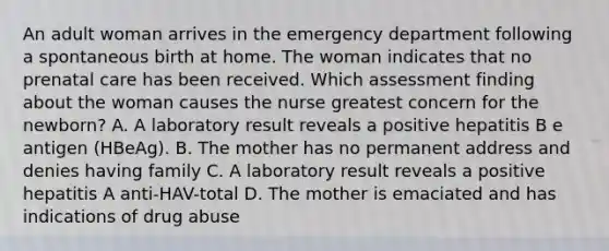 An adult woman arrives in the emergency department following a spontaneous birth at home. The woman indicates that no prenatal care has been received. Which assessment finding about the woman causes the nurse greatest concern for the newborn? A. A laboratory result reveals a positive hepatitis B e antigen (HBeAg). B. The mother has no permanent address and denies having family C. A laboratory result reveals a positive hepatitis A anti-HAV-total D. The mother is emaciated and has indications of drug abuse