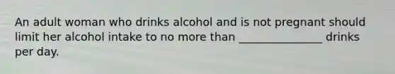 An adult woman who drinks alcohol and is not pregnant should limit her alcohol intake to no more than _______________ drinks per day.