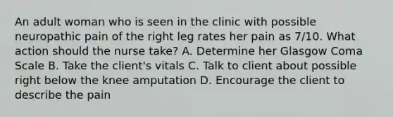 An adult woman who is seen in the clinic with possible neuropathic pain of the right leg rates her pain as 7/10. What action should the nurse take? A. Determine her Glasgow Coma Scale B. Take the client's vitals C. Talk to client about possible right below the knee amputation D. Encourage the client to describe the pain