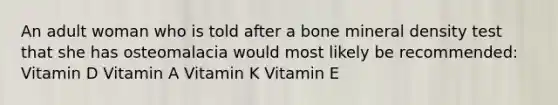 An adult woman who is told after a bone mineral density test that she has osteomalacia would most likely be recommended: Vitamin D Vitamin A Vitamin K Vitamin E